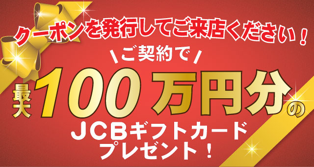 クーポンを発行してご来店ください!ご契約で最大100万円分のJCBギフトカードプレゼント!