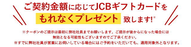 ご契約金額に応じてJCBギフトカードをもれなくプレゼント致します！